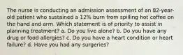 The nurse is conducting an admission assessment of an 82-year-old patient who sustained a 12% burn from spilling hot coffee on the hand and arm. Which statement is of priority to assist in planning treatment? a. Do you live alone? b. Do you have any drug or food allergies? c. Do you have a heart condition or heart failure? d. Have you had any surgeries?