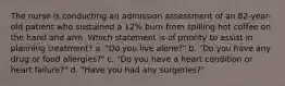 The nurse is conducting an admission assessment of an 82-year-old patient who sustained a 12% burn from spilling hot coffee on the hand and arm. Which statement is of priority to assist in planning treatment? a. "Do you live alone?" b. "Do you have any drug or food allergies?" c. "Do you have a heart condition or heart failure?" d. "Have you had any surgeries?"