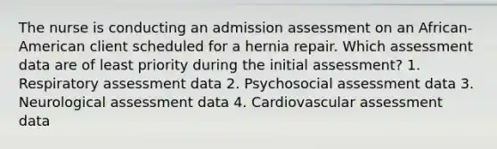 The nurse is conducting an admission assessment on an African-American client scheduled for a hernia repair. Which assessment data are of least priority during the initial assessment? 1. Respiratory assessment data 2. Psychosocial assessment data 3. Neurological assessment data 4. Cardiovascular assessment data