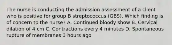 The nurse is conducting the admission assessment of a client who is positive for group B streptococcus (GBS). Which finding is of concern to the nurse? A. Continued bloody show B. Cervical dilation of 4 cm C. Contractions every 4 minutes D. Spontaneous rupture of membranes 3 hours ago