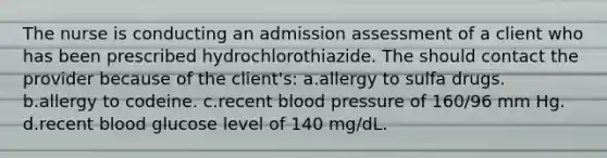 The nurse is conducting an admission assessment of a client who has been prescribed hydrochlorothiazide. The should contact the provider because of the client's: a.allergy to sulfa drugs. b.allergy to codeine. c.recent blood pressure of 160/96 mm Hg. d.recent blood glucose level of 140 mg/dL.