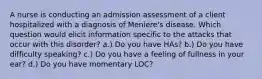 A nurse is conducting an admission assessment of a client hospitalized with a diagnosis of Meniere's disease. Which question would elicit information specific to the attacks that occur with this disorder? a.) Do you have HAs? b.) Do you have difficulty speaking? c.) Do you have a feeling of fullness in your ear? d.) Do you have momentary LOC?