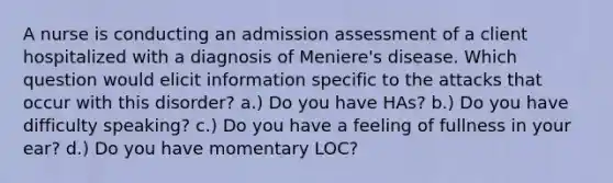 A nurse is conducting an admission assessment of a client hospitalized with a diagnosis of Meniere's disease. Which question would elicit information specific to the attacks that occur with this disorder? a.) Do you have HAs? b.) Do you have difficulty speaking? c.) Do you have a feeling of fullness in your ear? d.) Do you have momentary LOC?