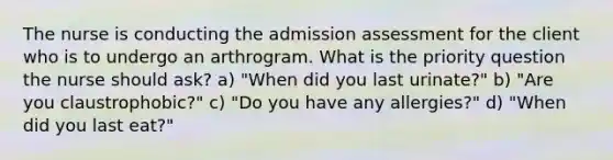 The nurse is conducting the admission assessment for the client who is to undergo an arthrogram. What is the priority question the nurse should ask? a) "When did you last urinate?" b) "Are you claustrophobic?" c) "Do you have any allergies?" d) "When did you last eat?"