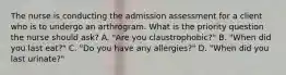 The nurse is conducting the admission assessment for a client who is to undergo an arthrogram. What is the priority question the nurse should ask? A. "Are you claustrophobic?" B. "When did you last eat?" C. "Do you have any allergies?" D. "When did you last urinate?"