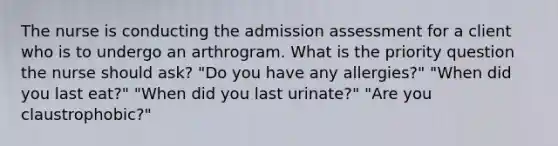 The nurse is conducting the admission assessment for a client who is to undergo an arthrogram. What is the priority question the nurse should ask? "Do you have any allergies?" "When did you last eat?" "When did you last urinate?" "Are you claustrophobic?"