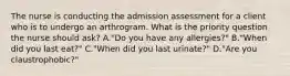 The nurse is conducting the admission assessment for a client who is to undergo an arthrogram. What is the priority question the nurse should ask? A."Do you have any allergies?" B."When did you last eat?" C."When did you last urinate?" D."Are you claustrophobic?"