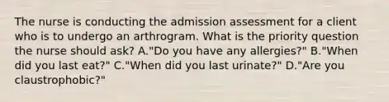 The nurse is conducting the admission assessment for a client who is to undergo an arthrogram. What is the priority question the nurse should ask? A."Do you have any allergies?" B."When did you last eat?" C."When did you last urinate?" D."Are you claustrophobic?"