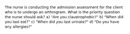 The nurse is conducting the admission assessment for the client who is to undergo an arthrogram. What is the priority question the nurse should ask? a) "Are you claustrophobic?" b) "When did you last eat?" c) "When did you last urinate?" d) "Do you have any allergies?"