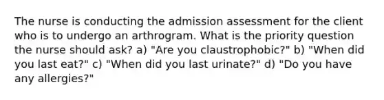 The nurse is conducting the admission assessment for the client who is to undergo an arthrogram. What is the priority question the nurse should ask? a) "Are you claustrophobic?" b) "When did you last eat?" c) "When did you last urinate?" d) "Do you have any allergies?"