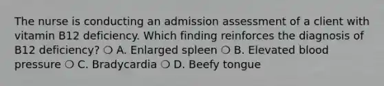 The nurse is conducting an admission assessment of a client with vitamin B12 deficiency. Which finding reinforces the diagnosis of B12 deficiency? ❍ A. Enlarged spleen ❍ B. Elevated blood pressure ❍ C. Bradycardia ❍ D. Beefy tongue