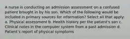 A nurse is conducting an admission assessment on a confused patient brought in by his son. Which of the following would be included in primary sources for information? Select all that apply: a. Physical assessment b. Health history per the patient's son c. Clinical notes in the computer system from a past admission d. Patient's report of physical symptoms