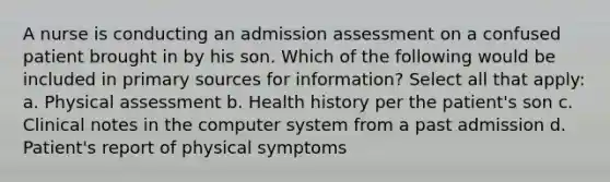 A nurse is conducting an admission assessment on a confused patient brought in by his son. Which of the following would be included in primary sources for information? Select all that apply: a. Physical assessment b. Health history per the patient's son c. Clinical notes in the computer system from a past admission d. Patient's report of physical symptoms