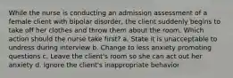 While the nurse is conducting an admission assessment of a female client with bipolar disorder, the client suddenly begins to take off her clothes and throw them about the room. Which action should the nurse take first? a. State it is unacceptable to undress during interview b. Change to less anxiety promoting questions c. Leave the client's room so she can act out her anxiety d. Ignore the client's inappropriate behavior