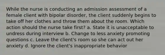 While the nurse is conducting an admission assessment of a female client with bipolar disorder, the client suddenly begins to take off her clothes and throw them about the room. Which action should the nurse take first? a. State it is unacceptable to undress during interview b. Change to less anxiety promoting questions c. Leave the client's room so she can act out her anxiety d. Ignore the client's inappropriate behavior