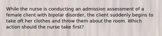 While the nurse is conducting an admission assessment of a female client with bipolar disorder, the client suddenly begins to take oft her clothes and throw them about the room. Which action should the nurse take first?