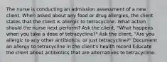 The nurse is conducting an admission assessment of a new client. When asked about any food or drug allergies, the client states that the client is allergic to tetracycline. What action should the nurse next perform? Ask the client, "What happens when you take a dose of tetracycline?" Ask the client, "Are you allergic to any other antibiotics, or just tetracycline?" Document an allergy to tetracycline in the client's health record Educate the client about antibiotics that are alternatives to tetracycline.