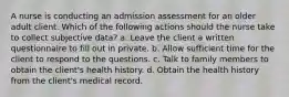 A nurse is conducting an admission assessment for an older adult client. Which of the following actions should the nurse take to collect subjective data? a. Leave the client a written questionnaire to fill out in private. b. Allow sufficient time for the client to respond to the questions. c. Talk to family members to obtain the client's health history. d. Obtain the health history from the client's medical record.