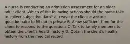 A nurse is conducting an admission assessment for an older adult client. Which of the following actions should the nurse take to collect subjective data? A. Leave the client a written questionnaire to fill out in private B. Allow sufficient time for the client to respond to the questions C. Talk to family members to obtain the client's health history D. Obtain the client's health history from the medical record