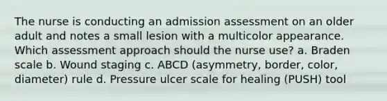 The nurse is conducting an admission assessment on an older adult and notes a small lesion with a multicolor appearance. Which assessment approach should the nurse use? a. Braden scale b. Wound staging c. ABCD (asymmetry, border, color, diameter) rule d. Pressure ulcer scale for healing (PUSH) tool