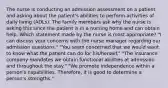 The nurse is conducting an admission assessment on a patient and asking about the patient's abilities to perform activities of daily living (ADLs). The family members ask why the nurse is asking this since the patient is in a nursing home and can obtain help. Which statement made by the nurse is most appropriate? "I can discuss your concerns with the nurse manager regarding our admission questions." "You seem concerned that we would want to know what the patient can do for his/herself." "The insurance company mandates we obtain functional abilities at admission and throughout the stay." "We promote independence within a person's capabilities. Therefore, it is good to determine a person's strengths."