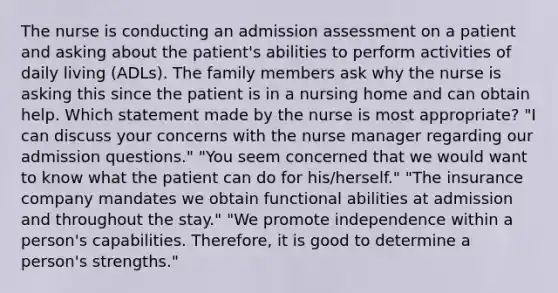 The nurse is conducting an admission assessment on a patient and asking about the patient's abilities to perform activities of daily living (ADLs). The family members ask why the nurse is asking this since the patient is in a nursing home and can obtain help. Which statement made by the nurse is most appropriate? "I can discuss your concerns with the nurse manager regarding our admission questions." "You seem concerned that we would want to know what the patient can do for his/herself." "The insurance company mandates we obtain functional abilities at admission and throughout the stay." "We promote independence within a person's capabilities. Therefore, it is good to determine a person's strengths."