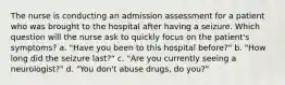 The nurse is conducting an admission assessment for a patient who was brought to the hospital after having a seizure. Which question will the nurse ask to quickly focus on the patient's symptoms? a. "Have you been to this hospital before?" b. "How long did the seizure last?" c. "Are you currently seeing a neurologist?" d. "You don't abuse drugs, do you?"