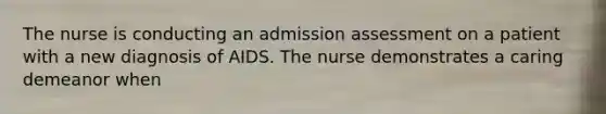 The nurse is conducting an admission assessment on a patient with a new diagnosis of AIDS. The nurse demonstrates a caring demeanor when