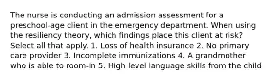 The nurse is conducting an admission assessment for a preschool-age client in the emergency department. When using the resiliency theory, which findings place this client at risk? Select all that apply. 1. Loss of health insurance 2. No primary care provider 3. Incomplete immunizations 4. A grandmother who is able to room-in 5. High level language skills from the child