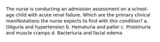 The nurse is conducting an admission assessment on a school-age child with acute renal failure. Which are the primary clinical manifestations the nurse expects to find with this condition? a. Oliguria and hypertension b. Hematuria and pallor c. Proteinuria and muscle cramps d. Bacteriuria and facial edema