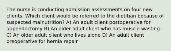 The nurse is conducting admission assessments on four new clients. Which client would be referred to the dietitian because of suspected malnutrition? A) An adult client postoperative for appendectomy B) An older adult client who has muscle wasting C) An older adult client who lives alone D) An adult client preoperative for hernia repair