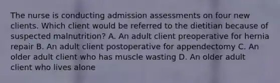 The nurse is conducting admission assessments on four new clients. Which client would be referred to the dietitian because of suspected malnutrition? A. An adult client preoperative for hernia repair B. An adult client postoperative for appendectomy C. An older adult client who has muscle wasting D. An older adult client who lives alone