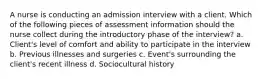 A nurse is conducting an admission interview with a client. Which of the following pieces of assessment information should the nurse collect during the introductory phase of the interview? a. Client's level of comfort and ability to participate in the interview b. Previous illnesses and surgeries c. Event's surrounding the client's recent illness d. Sociocultural history