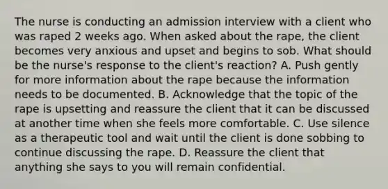 The nurse is conducting an admission interview with a client who was raped 2 weeks ago. When asked about the rape, the client becomes very anxious and upset and begins to sob. What should be the nurse's response to the client's reaction? A. Push gently for more information about the rape because the information needs to be documented. B. Acknowledge that the topic of the rape is upsetting and reassure the client that it can be discussed at another time when she feels more comfortable. C. Use silence as a therapeutic tool and wait until the client is done sobbing to continue discussing the rape. D. Reassure the client that anything she says to you will remain confidential.