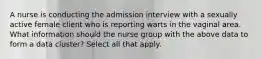 A nurse is conducting the admission interview with a sexually active female client who is reporting warts in the vaginal area. What information should the nurse group with the above data to form a data cluster? Select all that apply.