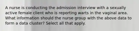 A nurse is conducting the admission interview with a sexually active female client who is reporting warts in the vaginal area. What information should the nurse group with the above data to form a data cluster? Select all that apply.