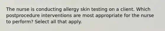 The nurse is conducting allergy skin testing on a client. Which postprocedure interventions are most appropriate for the nurse to perform? Select all that apply.