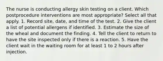 The nurse is conducting allergy skin testing on a client. Which postprocedure interventions are most appropriate? Select all that apply. 1. Record site, date, and time of the test. 2. Give the client a list of potential allergens if identified. 3. Estimate the size of the wheal and document the finding. 4. Tell the client to return to have the site inspected only if there is a reaction. 5. Have the client wait in the waiting room for at least 1 to 2 hours after injection.