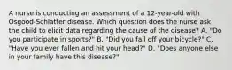 A nurse is conducting an assessment of a 12-year-old with Osgood-Schlatter disease. Which question does the nurse ask the child to elicit data regarding the cause of the disease? A. "Do you participate in sports?" B. "Did you fall off your bicycle?" C. "Have you ever fallen and hit your head?" D. "Does anyone else in your family have this disease?"