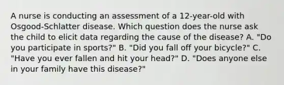 A nurse is conducting an assessment of a 12-year-old with Osgood-Schlatter disease. Which question does the nurse ask the child to elicit data regarding the cause of the disease? A. "Do you participate in sports?" B. "Did you fall off your bicycle?" C. "Have you ever fallen and hit your head?" D. "Does anyone else in your family have this disease?"