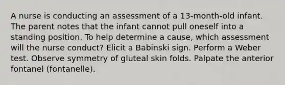 A nurse is conducting an assessment of a 13-month-old infant. The parent notes that the infant cannot pull oneself into a standing position. To help determine a cause, which assessment will the nurse conduct? Elicit a Babinski sign. Perform a Weber test. Observe symmetry of gluteal skin folds. Palpate the anterior fontanel (fontanelle).