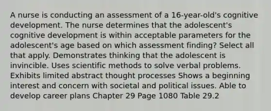 A nurse is conducting an assessment of a 16-year-old's cognitive development. The nurse determines that the adolescent's cognitive development is within acceptable parameters for the adolescent's age based on which assessment finding? Select all that apply. Demonstrates thinking that the adolescent is invincible. Uses scientific methods to solve verbal problems. Exhibits limited abstract thought processes Shows a beginning interest and concern with societal and political issues. Able to develop career plans Chapter 29 Page 1080 Table 29.2