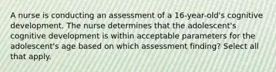 A nurse is conducting an assessment of a 16-year-old's cognitive development. The nurse determines that the adolescent's cognitive development is within acceptable parameters for the adolescent's age based on which assessment finding? Select all that apply.