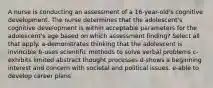 A nurse is conducting an assessment of a 16-year-old's cognitive development. The nurse determines that the adolescent's cognitive development is within acceptable parameters for the adolescent's age based on which assessment finding? Select all that apply. a-demonstrates thinking that the adolescent is invincible b-uses scientific methods to solve verbal problems c-exhibits limited abstract thought processes d-shows a beginning interest and concern with societal and political issues. e-able to develop career plans