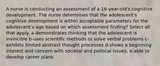 A nurse is conducting an assessment of a 16-year-old's cognitive development. The nurse determines that the adolescent's cognitive development is within acceptable parameters for the adolescent's age based on which assessment finding? Select all that apply. a-demonstrates thinking that the adolescent is invincible b-uses scientific methods to solve verbal problems c-exhibits limited abstract thought processes d-shows a beginning interest and concern with societal and political issues. e-able to develop career plans