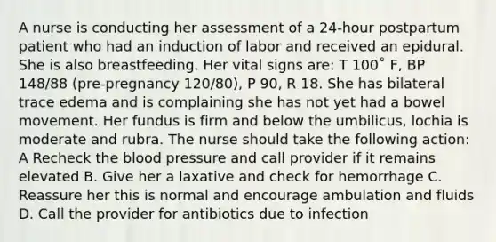 A nurse is conducting her assessment of a 24-hour postpartum patient who had an induction of labor and received an epidural. She is also breastfeeding. Her vital signs are: T 100˚ F, BP 148/88 (pre-pregnancy 120/80), P 90, R 18. She has bilateral trace edema and is complaining she has not yet had a bowel movement. Her fundus is firm and below the umbilicus, lochia is moderate and rubra. The nurse should take the following action: A Recheck the blood pressure and call provider if it remains elevated B. Give her a laxative and check for hemorrhage C. Reassure her this is normal and encourage ambulation and fluids D. Call the provider for antibiotics due to infection