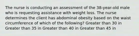 The nurse is conducting an assessment of the 38-year-old male who is requesting assistance with weight loss. The nurse determines the client has abdominal obesity based on the waist circumference of which of the following? Greater than 30 in Greater than 35 in Greater than 40 in Greater than 45 in