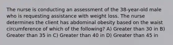 The nurse is conducting an assessment of the 38-year-old male who is requesting assistance with weight loss. The nurse determines the client has abdominal obesity based on the waist circumference of which of the following? A) Greater than 30 in B) Greater than 35 in C) Greater than 40 in D) Greater than 45 in