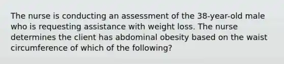 The nurse is conducting an assessment of the 38-year-old male who is requesting assistance with weight loss. The nurse determines the client has abdominal obesity based on the waist circumference of which of the following?