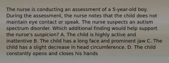 The nurse is conducting an assessment of a 5-year-old boy. During the assessment, the nurse notes that the child does not maintain eye contact or speak. The nurse suspects an autism spectrum disorder. Which additional finding would help support the nurse's suspicion? A. The child is highly active and inattentive B. The child has a long face and prominent jaw C. The child has a slight decrease in head circumference. D. The child constantly opens and closes his hands